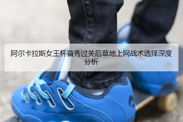 阿尔卡拉斯女王杯首秀过关后草地上网战术选择深度分析